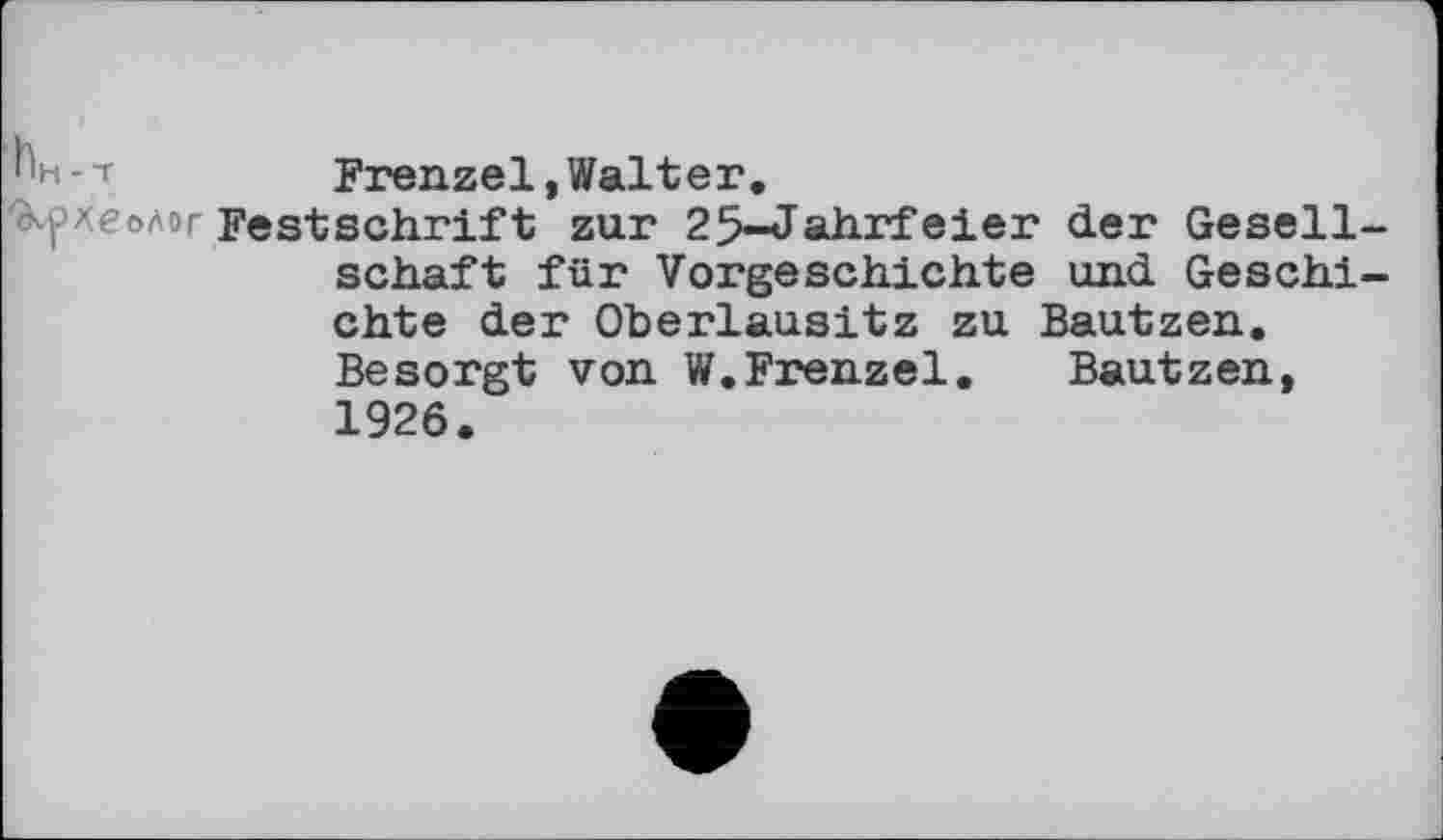 ﻿^н-т	Frenzei, Walt er.
'dvpxeoAo Festschrift zur 25-Jahrfeier der Gesellschaft für Vorgeschichte und Geschichte der Oberlausitz zu Bautzen. Besorgt von W.Frenzei. Bautzen, 1926.